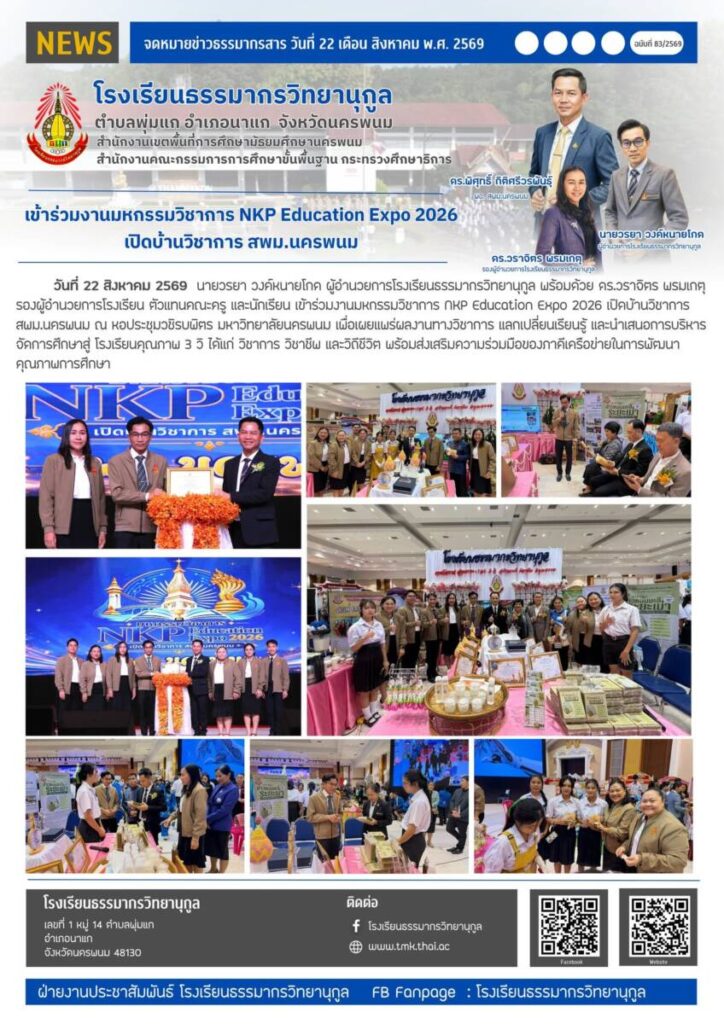 วันที่ 22 สิงหาคม 2569 นายวรยา วงค์หนายโกด ผู้อำนวยการโรงเรียนธรรมากรวิทยานุกูล พร้อมด้วย ดร.วราจิตร พรมเกตุ รองผู้อำนวยการโรงเรียน ตัวแทนคณะครู และนักเรียน เข้าร่วมงานมหกรรมวิชาการ NKP Education Expo 2026 เปิดบ้านวิชาการ สพม.นครพนม ณ หอประชุมวชิรบพิตร มหาวิทยาลัยนครพนม เพื่อเผยแพร่ผลงานทางวิชาการ แลกเปลี่ยนเรียนรู้ และนำเสนอการบริหารจัดการศึกษาสู่ โรงเรียนคุณภาพ 3 วิ ได้แก่ วิชาการ วิชาชีพ และวิถีชีวิต พร้อมส่งเสริมความร่วมมือของภาคีเครือข่ายในการพัฒนาคุณภาพการศึกษา