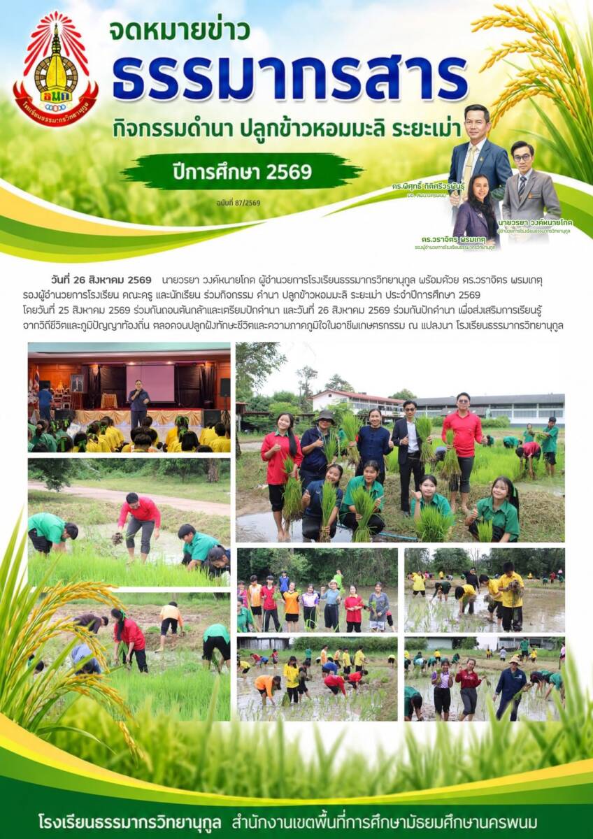 วันที่ 26 สิงหาคม 2569 นายวรยา วงค์หนายโกด ผู้อำนวยการโรงเรียนธรรมากรวิทยานุกูล พร้อมด้วย ดร.วราจิตร พรมเกตุ รองผู้อำนวยการโรงเรียน คณะครู และนักเรียน ร่วมกิจกรรม ดำนา ปลูกข้าวหอมมะลิ ระยะเม่า ประจำปีการศึกษา 2569 โดยวันที่ 25 สิงหาคม 2569 ร่วมกันถอนต้นกล้าและเตรียมปักดำนา และวันที่ 26 สิงหาคม 2569 ร่วมกันปักดำนา เพื่อส่งเสริมการเรียนรู้จากวิถีชีวิตและภูมิปัญญาท้องถิ่น ตลอดจนปลูกฝังทักษะชีวิตและความภาคภูมิใจในอาชีพเกษตรกรรม ณ แปลงนา โรงเรียนธรรมากรวิทยานุกูล