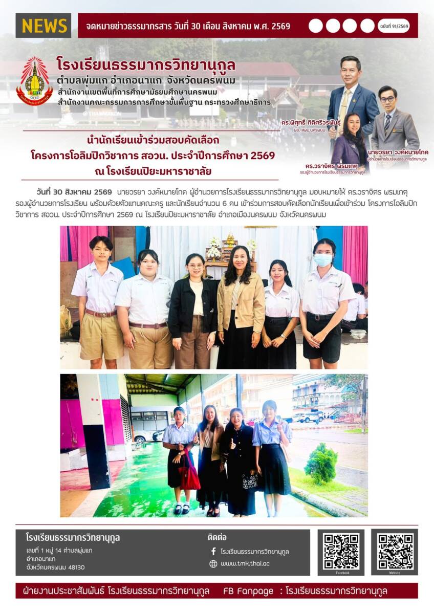 วันที่ 30 สิงหาคม 2569 นายวรยา วงค์หนายโกด ผู้อำนวยการโรงเรียนธรรมากรวิทยานุกูล มอบหมายให้ ดร.วราจิตร พรมเกตุ รองผู้อำนวยการโรงเรียน พร้อมด้วยตัวแทนคณะครู และนักเรียนจำนวน 6 คน เข้าร่วมการสอบคัดเลือกนักเรียนเพื่อเข้าร่วม โครงการโอลิมปิกวิชาการ สอวน. ประจำปีการศึกษา 2569 ณ โรงเรียนปิยะมหาราชาลัย อำเภอเมืองนครพนม จังหวัดนครพนม